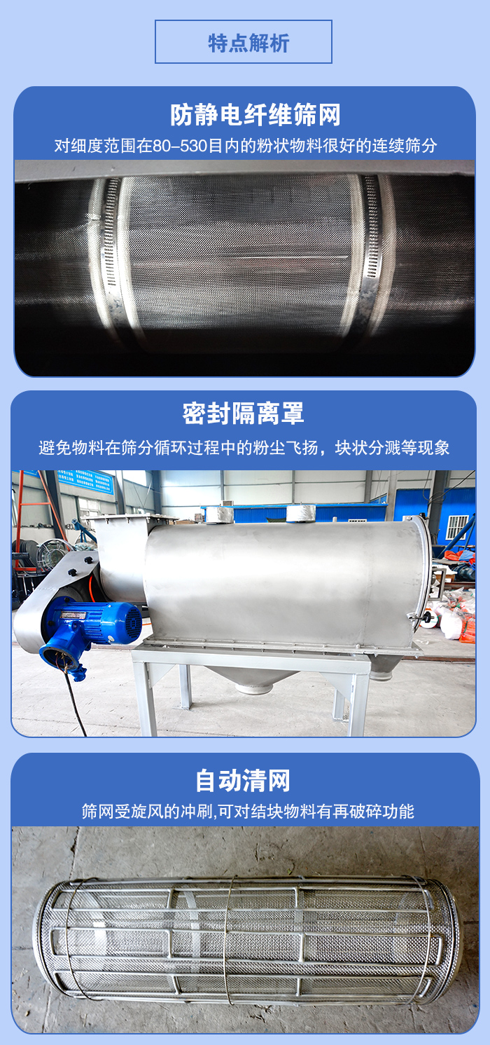 氣旋篩的特點：防靜電纖維篩網:對細度范圍在80-530目內的粉狀物料很好的連續篩分。密封隔離罩：避免物料在篩分循環過程中的粉塵飛揚，塊狀分濺等現象。自動清網，篩網受旋風的沖刷，可對結塊物料有破碎功能。